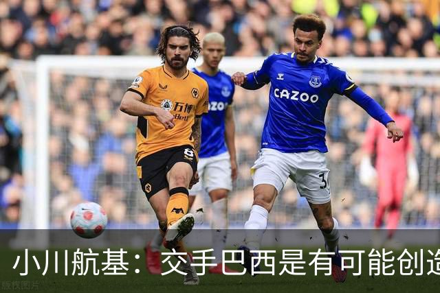 小川航基：交手巴西是有可能创造出机会的，接下来就看如何把握了
