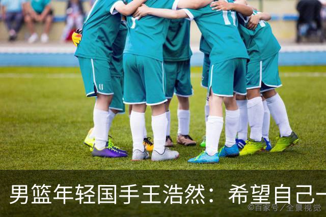男篮年轻国手王浩然：希望自己一年比一年强