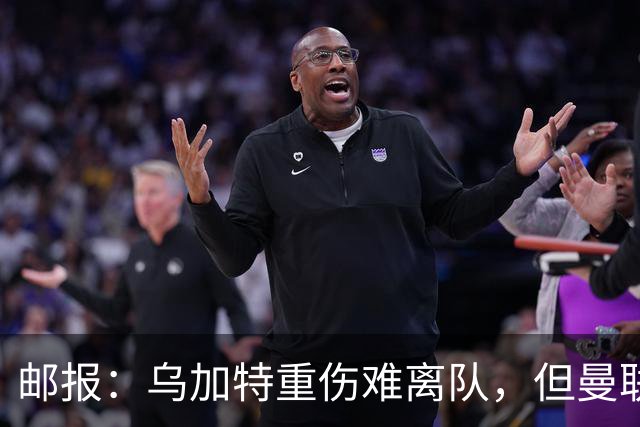 邮报：乌加特重伤难离队，但曼联引进埃德松和M费计划不受影响